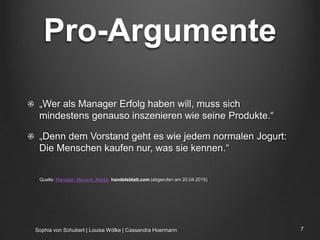 Pro-Argumente
„Wer als Manager Erfolg haben will, muss sich
mindestens genauso inszenieren wie seine Produkte.“
„Denn dem Vorstand geht es wie jedem normalen Jogurt:
Die Menschen kaufen nur, was sie kennen.“
Quelle: Manager, Mensch, Marke handelsblatt.com (abgerufen am 20.04.2015)
Sophia von Schubert | Louisa Wölke | Cassandra Hoermann 7
 