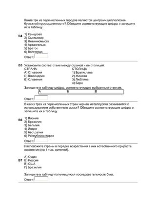 Какие три из перечисленных городов являются центрами целлюлозно-
     бумажной промышленности? Обведите соответствующие цифры и запишите
     их в таблицу.

     1) Кемерово
B4
     2) Сыктывкар
     3) Невинномысск
     4) Архангельск
     5) Братск
     6) Волгоград
     Ответ:

B5 Установите соответствие между страной и ее столицей.
   СТРАНА                        СТОЛИЦА
   A) Словакия                   1) Братислава
   Б) Швейцария                  2) Женева
   B) Словения                   3) Любляна
                                 4) Берн
     Запишите в таблицу цифры, соответствующие выбранным ответам.
             А                  Б                В

     Ответ:
     В каких трех из перечисленных стран черная металлургия развивается с
     использованием собственного сырья? Обведите соответствующие цифры и
     запишите их в таблицу.

     1) Япония
B6
     2) Бразилия
     3) Бельгия
     4) Индия
     5) Австралия
     6) Республика Корея
     Ответ:
     Расположите страны в порядке возрастания в них естественного прироста
     населения (на 1 тыс. жителей).

   А) Судан
B7 Б) Россия
   В) США
   Г) Бразилия

     Запишите в таблицу получившуюся последовательность букв.
     Ответ:
 