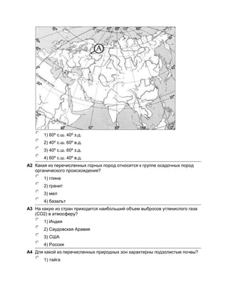 1) 60º с.ш. 40º з.д.
       2) 40º с.ш. 60º в.д.
       3) 40º с.ш. 60º з.д.
       4) 60º с.ш. 40º в.д.
A2 Какая из перечисленных горных пород относится к группе осадочных пород
   органического происхождения?
       1) глина
       2) гранит
       3) мел
       4) базальт
A3 На какую из стран приходится наибольший объем выбросов углекислого газа
   (СО2) в атмосферу?
       1) Индия
       2) Саудовская Аравия
       3) США
       4) Россия
A4 Для какой из перечисленных природных зон характерны подзолистые почвы?
       1) тайга
 