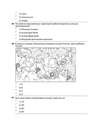 2) степь
       3) полупустыня
       4) тундра
A5 На какой из перечисленных территорий наиболее вероятны сильные
   землетрясения?
       1) Японские острова
       2) остров Шри-Ланка
       3) остров Мадагаскар
       4) Канадский Арктический архипелаг

A6 В каком из городов, обозначенных буквами на карте России, зима наиболее
   теплая?




       1) А
       2) В
       3) C
       4) D
А7 За 6 часов Земля поворачивается вокруг своей оси на

       1) 12º
       2) 36º
       3) 60º
       4) 90º
 