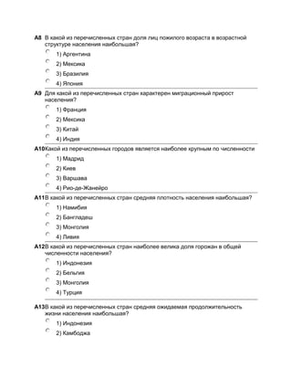 А8 В какой из перечисленных стран доля лиц пожилого возраста в возрастной
   структуре населения наибольшая?
       1) Аргентина
       2) Мексика
       3) Бразилия
       4) Япония
A9 Для какой из перечисленных стран характерен миграционный прирост
   населения?
       1) Франция
       2) Мексика
       3) Китай
       4) Индия
A10Какой из перечисленных городов является наиболее крупным по численности
       1) Мадрид
       2) Киев
       3) Варшава
       4) Рио-де-Жанейро
A11В какой из перечисленных стран средняя плотность населения наибольшая?
       1) Намибия
       2) Бангладеш
       3) Монголия
       4) Ливия
A12В какой из перечисленных стран наиболее велика доля горожан в общей
   численности населения?
       1) Индонезия
       2) Бельгия
       3) Монголия
       4) Турция

A13В какой из перечисленных стран средняя ожидаемая продолжительность
   жизни населения наибольшая?
       1) Индонезия
       2) Камбоджа
 