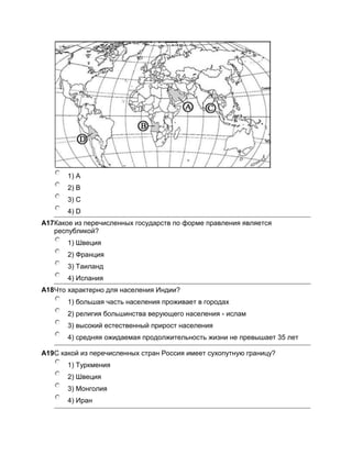 1) A
       2) B
       3) C
       4) D
A17Какое из перечисленных государств по форме правления является
   республикой?
       1) Швеция
       2) Франция
       3) Таиланд
       4) Испания
A18Что характерно для населения Индии?
       1) бoльшая часть населения проживает в городах
       2) религия большинства верующего населения - ислам
       3) высокий естественный прирост населения
       4) средняя ожидаемая продолжительность жизни не превышает 35 лет

A19С какой из перечисленных стран Россия имеет сухопутную границу?
       1) Туркмения
       2) Швеция
       3) Монголия
       4) Иран
 