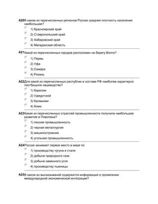 A20В каком из перечисленных регионов России средняя плотность населения
   наибольшая?
       1) Красноярский край
       2) Ставропольский край
       3) Хабаровский край
       4) Магаданская область

A21Какой из перечисленных городов расположен на берегу Волги?

       1) Пермь
       2) Уфа
       3) Самара
       4) Рязань

A22Для какой из перечисленных республик в составе РФ наиболее характерно
   пастбищное овцеводство?
       1) Карелии
       2) Удмуртской
       3) Калмыкии
       4) Коми

A23Какая из перечисленных отраслей промышленности получила наибольшее
   развитие в Поволжье?
       1) лесная промышленность
       2) черная металлургия
       3) машиностроение
       4) угольная промышленность

A24Россия занимает первое место в мире по
       1) производству чугуна и стали
       2) добыче природного газа
       3) добыче каменного угля
       4) производству пшеницы

A25В каком из высказываний содержится информация о проявлении
   международной экономической интеграции?
 