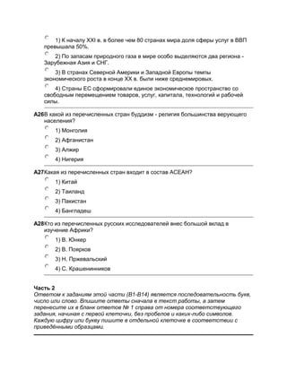 1) К началу ХХI в. в более чем 80 странах мира доля сферы услуг в ВВП
   превышала 50%.
       2) По запасам природного газа в мире особо выделяются два региона -
   Зарубежная Азия и СНГ.
       3) В странах Северной Америки и Западной Европы темпы
   экономического роста в конце ХХ в. были ниже среднемировых.
       4) Страны ЕС сформировали единое экономическое пространство со
   свободным перемещением товаров, услуг, капитала, технологий и рабочей
   силы.

A26В какой из перечисленных стран буддизм - религия большинства верующего
   населения?
       1) Монголия
       2) Афганистан
       3) Алжир
       4) Нигерия

A27Какая из перечисленных стран входит в состав АСЕАН?
       1) Китай
       2) Таиланд
       3) Пакистан
       4) Бангладеш

A28Кто из перечисленных русских исследователей внес большой вклад в
   изучение Африки?
       1) В. Юнкер
       2) В. Поярков
       3) Н. Пржевальский
       4) С. Крашенинников


Часть 2
Ответом к заданиям этой части (В1-В14) является последовательность букв,
число или слово. Впишите ответы сначала в текст работы, а затем
перенесите их в бланк ответов № 1 справа от номера соответствующего
задания, начиная с первой клеточки, без пробелов и каких-либо символов.
Каждую цифру или букву пишите в отдельной клеточке в соответствии с
приведѐнными образцами.
 
