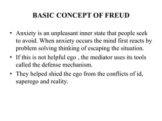 BASIC CONCEPT OF FREUD
• Anxiety is an unpleasant inner state that people seek
to avoid. When anxiety occurs the mind firs...
