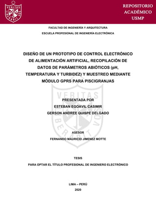 FACULTAD DE INGENIERÍA Y ARQUITECTURA
ESCUELA PROFESIONAL DE INGENIERÍA ELECTRÓNICA
DISEÑO DE UN PROTOTIPO DE CONTROL ELECTRÓNICO
DE ALIMENTACIÓN ARTIFICIAL, RECOPILACIÓN DE
DATOS DE PARÁMETROS ABIÓTICOS (pH,
TEMPERATURA Y TURBIDEZ) Y MUESTREO MEDIANTE
MÓDULO GPRS PARA PISCIGRANJAS
PRESENTADA POR
ESTEBAN EGOAVIL CASIMIR
GERSON ANDREE QUISPE DELGADO
ASESOR
FERNANDO MAURICIO JIMENEZ MOTTE
TESIS
PARA OPTAR EL TÍTULO PROFESIONAL DE INGENIERO ELECTRÓNICO
LIMA – PERÚ
2020
 