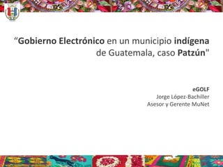 “Gobierno Electrónico en un municipio indígena
de Guatemala, caso Patzún"
eGOLF
Jorge López-Bachiller
Asesor y Gerente MuNet
 
