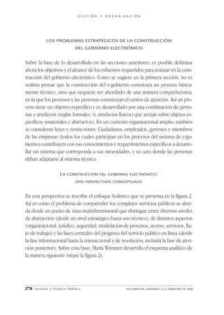 G E S T I Ó N   Y   O R G A N I Z A C I Ó N




            LOS PROBLEMAS ESTRATÉGICOS DE LA CONSTRUCCIÓN
                            DEL GOBIERNO ELECTRÓNICO


Sobre la base de lo desarrollado en las secciones anteriores, es posible delimitar
ahora los objetivos y el alcance de los esfuerzos requeridos para avanzar en la cons-
trucción del gobierno electrónico. Como se sugiere en la primera sección, no es
realista pensar que la construcción del e-gobierno constituya un proceso básica-
mente técnico, sino que requiere ser abordado de una manera comprehensiva,
en la que los procesos y las personas constituyan el centro de atención. Así un pro-
ceso tiene un objetivo específico y es desarrollado por una combinación de perso-
nas y artefactos (reglas formales, TI, artefactos físicos) que actúan sobre objetos es-
pecíficos (materiales y abstractos). En un contexto organizacional amplio, también
se consideran leyes y restricciones. Ciudadanos, empleados, gerentes y miembros
de las empresas (todos los cuales participan en los procesos del sistema de e-go-
bierno) contribuyen con sus conocimientos y requerimientos específicos a desarro-
llar un sistema que corresponda a sus necesidades, y no uno donde las personas
deban adaptarse al sistema técnico.

                    LA   CONSTRUCCIÓN DEL GOBIERNO ELECTRÓNICO:

                             DOS PERSPECTIVAS CONCEPTUALES



En esta perspectiva se inscribe el enfoque holístico que se presenta en la figura 2.
Así es como el problema de comprender los complejos servicios públicos se abor-
da desde un punto de vista multidimensional que distingue entre diversos niveles
de abstracción (desde un nivel estratégico hasta uno técnico), de distintos aspectos
(organizacional, jurídico, seguridad, modelación de procesos, acceso, servicios, flu-
jo de trabajo) y las fases centrales del progreso del servicio público en línea (desde
la fase informacional hasta la transaccional y de resolución, incluida la fase de aten-
ción posterior). Sobre esta base, María Wimmer desarrolla el esquema analítico de
la manera siguiente (véase la figura 2).




278   Gestión y Política Pública                               VOLUMEN XV   ■   NÚMERO 2   ■   II SEMESTRE DE 2006
 