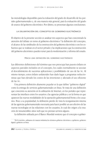 G E S T I Ó N   Y   O R G A N I Z A C I Ó N




las metodologías disponibles para la evaluación del grado de desarrollo de los por-
tales gubernamentales y, de una manera más general, para la evaluación del grado
de avance del gobierno electrónico. Por último, se presentan algunas conclusiones.

       LA DELIMITACIÓN DEL CONCEPTO DE GOBIERNO ELECTRÓNICO


El objetivo de la presente sección es analizar tres aspectos que han concentrado la
atención del debate en torno al gobierno electrónico:2 la definición del concepto,
el alcance de las similitudes de la construcción del gobierno electrónico con los es-
fuerzos que se realizan en el sector privado y las implicaciones que la construcción
del gobierno electrónico pueden tener para la modernización y reforma del estado.

                    HACIA    UNA DEFINICIÓN DEL GOBIERNO ELECTRÓNICO



Las diferentes definiciones del término que nos preocupa han puesto énfasis en
aspectos parciales incluidos en el concepto, los cuales normalmente se asocian
al descubrimiento de sucesivas aplicaciones y posibilidades de uso de las TIC. Al
mismo tiempo, estos énfasis unilaterales han dado lugar a programas reduccio-
nistas que han elevado los costos de las inversiones y afectado el uso eficiente
de las TIC.
    Una primera definición altamente popular es la que define “gobierno digital”
como la entrega de servicios gubernamentales en línea. Se trata de una definición
que concentra su atención en la utilización de Internet, en los portales que repre-
sentan las interfaces entre los usuarios y las agencias públicas y en la forma en que
aparecen las nuevas modalidades de la operación gubernamental frente a los usua-
rios. Pese a su popularidad, la definición pierde de vista la reorganización interna
de las agencias gubernamentales necesaria para hacer posible un uso efectivo de las
nuevas tecnologías en las relaciones con los usuarios, lo cual dio origen a la crea-
ción de innumerables sitios web que no prestan servicio alguno.
    La definición utilizada por el Banco Mundial sostiene que el concepto e-gobier-

     2
       En lo sucesivo, utilizamos de manera indistinta los términos gobierno electrónico, e-gobierno, gobierno
digital y gobierno en línea.


262   Gestión y Política Pública                                   VOLUMEN XV   ■   NÚMERO 2   ■   II SEMESTRE DE 2006
 