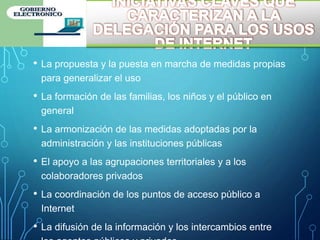 • La propuesta y la puesta en marcha de medidas propias
para generalizar el uso
• La formación de las familias, los niños y el público en
general
• La armonización de las medidas adoptadas por la
administración y las instituciones públicas
• El apoyo a las agrupaciones territoriales y a los
colaboradores privados
• La coordinación de los puntos de acceso público a
Internet
• La difusión de la información y los intercambios entre
 