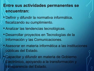 Entre sus actividades permanentes se
encuentran:
• Definir y difundir la normativa informática,
fiscalizando su cumplimiento.
• Analizar las tendencias tecnológicas.
• Desarrollar proyectos en Tecnologías de la
Información y las Comunicaciones.
• Asesorar en materia informática a las instituciones
públicas del Estado.
• Capacitar y difundir en materia de Gobierno
Electrónico, apoyando a la transformación y
transparencia del Estado.
 