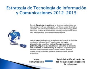 En esta Estrategia de gobiernoEstrategia de gobierno se describen los beneficios que
esperan de un enfoque estratégico y coordinado para el desarrollo y
uso de las ICT (Information and Communications Technology). El fin
es colocar los APS (Australian Public Service) completamente aptos
para responder a los rápidos cambios tecnológicos.
La EstrategiaEstrategia esboza cómo las agencias del Gobierno de Australia
continuarán utilizando las ICT para impulsar una mejormejor
prestación de servicios, mejorar las operaciones delprestación de servicios, mejorar las operaciones del
gobierno, impulsar la productividad y mejorar el contactogobierno, impulsar la productividad y mejorar el contacto
con personas, la comunidad y la empresacon personas, la comunidad y la empresa. Soporta mejores,
servicios gubernamentales más accesibles para las personas
cuando, donde y como les conviene, para que puedan ser más
productivos.
MejorMejor
comunicacióncomunicación
Administración al tanto deAdministración al tanto de
las nuevas necesidades delas nuevas necesidades de
la poblaciónla población
 