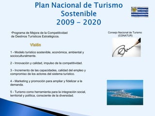•Programa de Mejora de la Competitividad
de Destinos Turísticos Estratégicos.
Consejo Nacional de Turismo
(CONATUR)
1 - Modelo turístico sostenible, económica, ambiental y
socioculturalmente.
2 - Innovación y calidad, impulso de la competitividad.
3 - Incremento de las capacidades, calidad del empleo y
compromiso de los actores del sistema turístico.
4 - Marketing y promoción para ampliar y fidelizar a la
demanda.
5 - Turismo como herramienta para la integración social,
territorial y política, consciente de la diversidad.
 