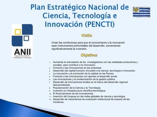 1. Aumentar la articulación de los  investigadores con las realidades productivas y 
sociales  para contribuir a la innovación.
2. Fomento a las innovaciones en las empresas.
3. Desarrollo del capital humano vinculado a la ciencia, tecnología e innovación.  
4. La innovación y la promoción de la calidad en las Pymes.  
5. Fomento a las innovaciones con aportes al desarrollo social.
6. Las innovaciones y la modernización de la gestión pública.
7. Desarrollo de innovaciones locales en el marco del desarrollo regional
descentralizado.
8. Popularización de la Ciencia y la Tecnología.
9. Inversión en infraestructura científica-tecnológica.
10. El financiamiento de las innovaciones.
11. Inserción del Uruguay en las redes globales de ciencia y tecnología.
12. Desarrollo de mecanismos de evaluación institucional de impacto de las
iniciativas.
Crear las condiciones para que el conocimiento y la innovación
sean instrumentos primordiales del desarrollo, aumentando
significativamente la inversión.  
 