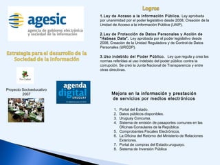 Proyecto Socioeducativo
2007
1.Ley de Acceso a la Información Pública. Ley aprobada
por unanimidad por el poder legislativo desde 2008, Creación de la
Unidad de Acceso a la información Pública (UAIP).
2.Ley de Protección de Datos Personales y Acción de
“Habeas Data”. Ley aprobada por el poder legislativo desde
2008, Creación de la Unidad Reguladora y de Control de Datos
Personales (URCDP).
3.Uso indebido del Poder Público. Ley que regula y crea las
normas referidas al uso indebido del poder público contra la
corrupción. Se creó la Junta Nacional de Transparencia y entre
otras directivas.
1. Portal del Estado.
2. Datos públicos disponibles.
3. Uruguay Concursa.
4. Sistema de emisión de pasaportes comunes en las
Oficinas Consulares de la República.
5. Comprobantes Fiscales Electrónicos.
6. La Oficina del Retorno del Ministerio de Relaciones
Exteriores.
7. Portal de compras del Estado uruguayo.
8. Sistema de Inversión Pública
Mejora en la información y prestación
de servicios por medios electrónicos
 