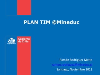 PLAN TIM @Mineduc




             Ramón Rodriguez Matte
        ramon.rodriguez@mineduc.cl
           Santiago, Noviembre 2011
 