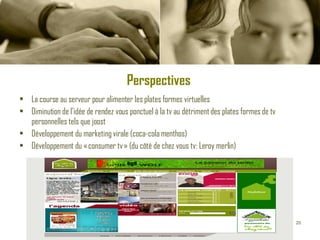 Perspectives   La course au serveur pour alimenter les plates formes virtuelles Diminution de l’idée de rendez vous ponctuel à la tv au détriment des plates formes de tv personnelles tels que joost Développement du marketing virale (coca-cola menthos) Développement du « consumer tv » (du côté de chez vous tv: Leroy merlin) 