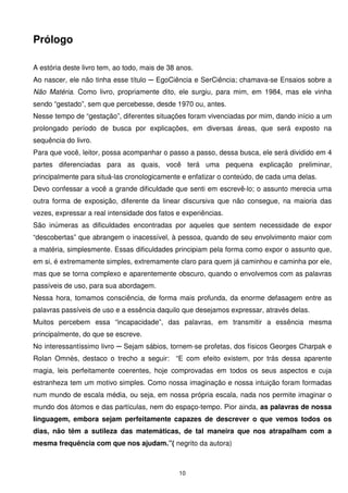 Prólogo

A estória deste livro tem, ao todo, mais de 38 anos.
Ao nascer, ele não tinha esse título ─ EgoCiência e SerCiência; chamava-se Ensaios sobre a
Não Matéria. Como livro, propriamente dito, ele surgiu, para mim, em 1984, mas ele vinha
sendo “gestado”, sem que percebesse, desde 1970 ou, antes.
Nesse tempo de “gestação”, diferentes situações foram vivenciadas por mim, dando início a um
prolongado período de busca por explicações, em diversas áreas, que será exposto na
sequência do livro.
Para que você, leitor, possa acompanhar o passo a passo, dessa busca, ele será dividido em 4
partes diferenciadas para as quais, você terá uma pequena explicação preliminar,
principalmente para situá-las cronologicamente e enfatizar o conteúdo, de cada uma delas.
Devo confessar a você a grande dificuldade que senti em escrevê-lo; o assunto merecia uma
outra forma de exposição, diferente da linear discursiva que não consegue, na maioria das
vezes, expressar a real intensidade dos fatos e experiências.
São inúmeras as dificuldades encontradas por aqueles que sentem necessidade de expor
“descobertas” que abrangem o inacessível, à pessoa, quando de seu envolvimento maior com
a matéria, simplesmente. Essas dificuldades principiam pela forma como expor o assunto que,
em si, é extremamente simples, extremamente claro para quem já caminhou e caminha por ele,
mas que se torna complexo e aparentemente obscuro, quando o envolvemos com as palavras
passíveis de uso, para sua abordagem.
Nessa hora, tomamos consciência, de forma mais profunda, da enorme defasagem entre as
palavras passíveis de uso e a essência daquilo que desejamos expressar, através delas.
Muitos percebem essa “incapacidade”, das palavras, em transmitir a essência mesma
principalmente, do que se escreve.
No interessantíssimo livro ─ Sejam sábios, tornem-se profetas, dos físicos Georges Charpak e
Rolan Omnès, destaco o trecho a seguir: “E com efeito existem, por trás dessa aparente
magia, leis perfeitamente coerentes, hoje comprovadas em todos os seus aspectos e cuja
estranheza tem um motivo simples. Como nossa imaginação e nossa intuição foram formadas
num mundo de escala média, ou seja, em nossa própria escala, nada nos permite imaginar o
mundo dos átomos e das partículas, nem do espaço-tempo. Pior ainda, as palavras de nossa
linguagem, embora sejam perfeitamente capazes de descrever o que vemos todos os
dias, não têm a sutileza das matemáticas, de tal maneira que nos atrapalham com a
mesma frequência com que nos ajudam.”( negrito da autora)



                                               10
 