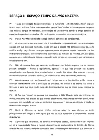 ESPAÇO 8 ESPAÇO-TEMPO DA NÃO MATÉRIA

P.1    Talvez a concepção do grande cientista ─ e humanista ─ Albert Einstein, de um espaço-
tempo como entidade única, não separados, possa “falar” melhor sobre o espaço e tempo da
Não Matéria, porque em realidade, a concepção de Einstein veio demolir o antigo conceito de
espaço e tempo não combinados, não participantes ou atuantes em um mesmo Agora.

P.2    Para a Não Matéria inexiste espaço e tempo, como nós os concebemos.

P.3    Quando damos nascimento em nós, à Não Matéria, compreendemos, percebemos que o
espaço, em sua extensão indefinida, é algo em que a pessoa não consegue situar-se, como
matéria; é algo vago demais para que a pessoa possa ultrapassar aquele referencial que tem
de tridimensionalidade, e encontrar dentre as centenas ou milhares de recortes, um, que possa
encaixar-se ─ materialmente falando ─ quando tenta pensar em um espaço que transcende a
noção que dele tem.

P.4    Não há como se falar, por exemplo, em Universo, em Infinito e querer que as pessoas
possam conceber ─ mental e logicamente, apenas ─ o que eles possam ser. Existirá,
naturalmente, uma barreira intransponível entre o mundo das ideias, das pessoas ─ mundo
esse direcionado ao concreto, ao físico, ao material ─ e a ideia de Universo, de Infinito.

P.5    Aquela pessoa que, “embrionando-se”, deixou nascer a Não Matéria, o Ser, passa a
conviver internamente com a sensação de Universo, de Infinito e de Eterno. Ela sente o
Universo e sabe que ele é muito mais não dimensionável do que se possa tentar imaginar ou
teorizar.

P.6    O Ser que “nasce” na pessoa que concebeu a Não Matéria, sabe do Universo, do
Infinito, do Eterno não através do que o verbo saber define, mas através do verbo Sentir, verbo
esse que, em realidade, deveria ser conjugado apenas na 1a pessoa do singular e ainda em
determinados tempos, apenas.

P.7    Sentir é diferente de saber; porém, pode-se saber de algo através do sentir,
principalmente em relação a tudo aquilo que não se pode apreender e compreender, através
de palavras.

P.8    A pessoa que ultrapassou as barreiras de simples pessoa, alcançando o Ser, implodiu
em si a materialidade física e mental, descobrindo-se conhecedora do Infinito, do Eterno,
através da Não Matéria, de que é composta. Essa ultrapassagem de barreiras que dificultam ─

                                               100
 