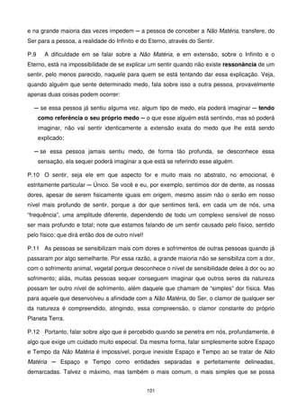 e na grande maioria das vezes impedem ─ a pessoa de conceber a Não Matéria, transfere, do
Ser para a pessoa, a realidade do Infinito e do Eterno, através do Sentir.

P.9     A dificuldade em se falar sobre a Não Matéria, e em extensão, sobre o Infinito e o
Eterno, está na impossibilidade de se explicar um sentir quando não existe ressonância de um
sentir, pelo menos parecido, naquele para quem se está tentando dar essa explicação. Veja,
quando alguém que sente determinado medo, fala sobre isso a outra pessoa, provavelmente
apenas duas coisas podem ocorrer:

  ─ se essa pessoa já sentiu alguma vez, algum tipo de medo, ela poderá imaginar ─ tendo
      como referência o seu próprio medo ─ o que esse alguém está sentindo, mas só poderá
      imaginar, não vai sentir identicamente a extensão exata do medo que lhe está sendo
      explicado;

  ─ se essa pessoa jamais sentiu medo, de forma tão profunda, se desconhece essa
      sensação, ela sequer poderá imaginar a que está se referindo esse alguém.

P.10 O sentir, seja ele em que aspecto for e muito mais no abstrato, no emocional, é
estritamente particular ─ Único. Se você e eu, por exemplo, sentimos dor de dente, as nossas
dores, apesar de serem fisicamente iguais em origem, mesmo assim não o serão em nosso
nível mais profundo de sentir, porque a dor que sentimos terá, em cada um de nós, uma
“frequência”, uma amplitude diferente, dependendo de todo um complexo sensível de nosso
ser mais profundo e total; note que estamos falando de um sentir causado pelo físico, sentido
pelo físico; que dirá então dos de outro nível!

P.11 As pessoas se sensibilizam mais com dores e sofrimentos de outras pessoas quando já
passaram por algo semelhante. Por essa razão, a grande maioria não se sensibiliza com a dor,
com o sofrimento animal, vegetal porque desconhece o nível de sensibilidade deles à dor ou ao
sofrimento; aliás, muitas pessoas sequer conseguem imaginar que outros seres da natureza
possam ter outro nível de sofrimento, além daquele que chamam de “simples” dor física. Mas
para aquele que desenvolveu a afinidade com a Não Matéria, do Ser, o clamor de qualquer ser
da natureza é compreendido, atingindo, essa compreensão, o clamor constante do próprio
Planeta Terra.

P.12 Portanto, falar sobre algo que é percebido quando se penetra em nós, profundamente, é
algo que exige um cuidado muito especial. Da mesma forma, falar simplesmente sobre Espaço
e Tempo da Não Matéria é impossível, porque inexiste Espaço e Tempo ao se tratar de Não
Matéria ─ Espaço e Tempo como entidades separadas e perfeitamente delineadas,
demarcadas. Talvez o máximo, mas também o mais comum, o mais simples que se possa


                                                  101
 