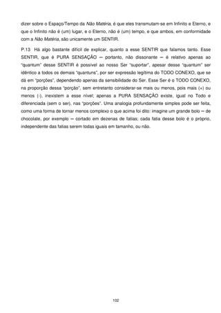 dizer sobre o Espaço/Tempo da Não Matéria, é que eles transmutam-se em Infinito e Eterno, e
que o Infinito não é (um) lugar, e o Eterno, não é (um) tempo, e que ambos, em conformidade
com a Não Matéria, são unicamente um SENTIR.

P.13 Há algo bastante difícil de explicar, quanto a esse SENTIR que falamos tanto. Esse
SENTIR, que é PURA SENSAÇÃO ─ portanto, não dissonante ─ é relativo apenas ao
“quantum” desse SENTIR é possível ao nosso Ser “suportar”, apesar desse “quantum” ser
idêntico a todos os demais “quantuns”, por ser expressão legítima do TODO CONEXO, que se
dá em “porções”, dependendo apenas da sensibilidade do Ser. Esse Ser é o TODO CONEXO,
na proporção dessa “porção”, sem entretanto considerar-se mais ou menos, pois mais (+) ou
menos (-), inexistem a esse nível; apenas a PURA SENSAÇÃO existe, igual no Todo e
diferenciada (sem o ser), nas “porções”. Uma analogia profundamente simples pode ser feita,
como uma forma de tornar menos complexo o que acima foi dito: imagine um grande bolo ─ de
chocolate, por exemplo ─ cortado em dezenas de fatias; cada fatia desse bolo é o próprio,
independente das fatias serem todas iguais em tamanho, ou não.




                                            102
 