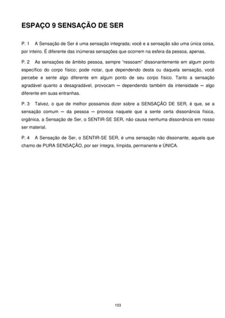 ESPAÇO 9 SENSAÇÃO DE SER

P. 1   A Sensação de Ser é uma sensação integrada; você e a sensação são uma única coisa,
por inteiro. É diferente das inúmeras sensações que ocorrem na esfera da pessoa, apenas.

P. 2   As sensações de âmbito pessoa, sempre “ressoam” dissonantemente em algum ponto
específico do corpo físico; pode notar, que dependendo desta ou daquela sensação, você
percebe e sente algo diferente em algum ponto de seu corpo físico. Tanto a sensação
agradável quanto a desagradável, provocam ─ dependendo também da intensidade ─ algo
diferente em suas entranhas.

P. 3   Talvez, o que de melhor possamos dizer sobre a SENSAÇÃO DE SER, é que, se a
sensação comum ─ da pessoa ─ provoca naquele que a sente certa dissonância física,
orgânica, a Sensação de Ser, o SENTIR-SE SER, não causa nenhuma dissonância em nosso
ser material.

P. 4   A Sensação de Ser, o SENTIR-SE SER, é uma sensação não dissonante, aquela que
chamo de PURA SENSAÇÃO, por ser íntegra, límpida, permanente e ÚNICA.




                                            103
 