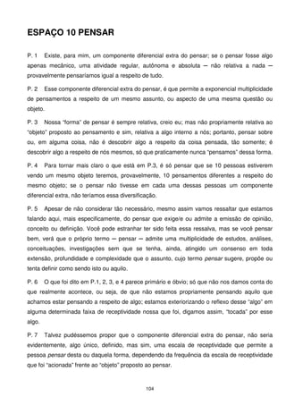 ESPAÇO 10 PENSAR

P. 1    Existe, para mim, um componente diferencial extra do pensar; se o pensar fosse algo
apenas mecânico, uma atividade regular, autônoma e absoluta ─ não relativa a nada ─
provavelmente pensaríamos igual a respeito de tudo.

P. 2    Esse componente diferencial extra do pensar, é que permite a exponencial multiplicidade
de pensamentos a respeito de um mesmo assunto, ou aspecto de uma mesma questão ou
objeto.

P. 3    Nossa “forma” de pensar é sempre relativa, creio eu; mas não propriamente relativa ao
“objeto” proposto ao pensamento e sim, relativa a algo interno a nós; portanto, pensar sobre
ou, em alguma coisa, não é descobrir algo a respeito da coisa pensada, tão somente; é
descobrir algo a respeito de nós mesmos, só que praticamente nunca “pensamos” dessa forma.

P. 4    Para tornar mais claro o que está em P.3, é só pensar que se 10 pessoas estiverem
vendo um mesmo objeto teremos, provavelmente, 10 pensamentos diferentes a respeito do
mesmo objeto; se o pensar não tivesse em cada uma dessas pessoas um componente
diferencial extra, não teríamos essa diversificação.

P. 5    Apesar de não considerar tão necessário, mesmo assim vamos ressaltar que estamos
falando aqui, mais especificamente, do pensar que exige/e ou admite a emissão de opinião,
conceito ou definição. Você pode estranhar ter sido feita essa ressalva, mas se você pensar
bem, verá que o próprio termo ─ pensar ─ admite uma multiplicidade de estudos, análises,
conceituações, investigações sem que se tenha, ainda, atingido um consenso em toda
extensão, profundidade e complexidade que o assunto, cujo termo pensar sugere, propõe ou
tenta definir como sendo isto ou aquilo.

P. 6    O que foi dito em P.1, 2, 3, e 4 parece primário e óbvio; só que não nos damos conta do
que realmente acontece, ou seja, de que não estamos propriamente pensando aquilo que
achamos estar pensando a respeito de algo; estamos exteriorizando o reflexo desse “algo” em
alguma determinada faixa de receptividade nossa que foi, digamos assim, “tocada” por esse
algo.

P. 7    Talvez pudéssemos propor que o componente diferencial extra do pensar, não seria
evidentemente, algo único, definido, mas sim, uma escala de receptividade que permite a
pessoa pensar desta ou daquela forma, dependendo da frequência da escala de receptividade
que foi “acionada” frente ao “objeto” proposto ao pensar.



                                               104
 