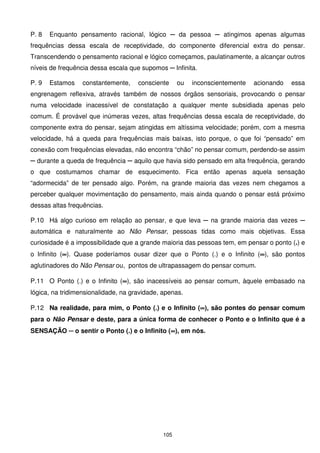 P. 8   Enquanto pensamento racional, lógico ─ da pessoa ─ atingimos apenas algumas
frequências dessa escala de receptividade, do componente diferencial extra do pensar.
Transcendendo o pensamento racional e lógico começamos, paulatinamente, a alcançar outros
níveis de frequência dessa escala que supomos ─ Infinita.

P. 9   Estamos    constantemente,    consciente     ou   inconscientemente   acionando   essa
engrenagem reflexiva, através também de nossos órgãos sensoriais, provocando o pensar
numa velocidade inacessível de constatação a qualquer mente subsidiada apenas pelo
comum. É provável que inúmeras vezes, altas frequências dessa escala de receptividade, do
componente extra do pensar, sejam atingidas em altíssima velocidade; porém, com a mesma
velocidade, há a queda para frequências mais baixas, isto porque, o que foi “pensado” em
conexão com frequências elevadas, não encontra “chão” no pensar comum, perdendo-se assim
─ durante a queda de frequência ─ aquilo que havia sido pensado em alta frequência, gerando
o que costumamos chamar de esquecimento. Fica então apenas aquela sensação
“adormecida” de ter pensado algo. Porém, na grande maioria das vezes nem chegamos a
perceber qualquer movimentação do pensamento, mais ainda quando o pensar está próximo
dessas altas frequências.

P.10 Há algo curioso em relação ao pensar, e que leva ─ na grande maioria das vezes ─
automática e naturalmente ao Não Pensar, pessoas tidas como mais objetivas. Essa
curiosidade é a impossibilidade que a grande maioria das pessoas tem, em pensar o ponto (.) e
o Infinito (∞). Quase poderíamos ousar dizer que o Ponto (.) e o Infinito (∞), são pontos
            ∞                                                              ∞
aglutinadores do Não Pensar ou, pontos de ultrapassagem do pensar comum.

P.11 O Ponto (.) e o Infinito (∞), são inacessíveis ao pensar comum, àquele embasado na
                               ∞
lógica, na tridimensionalidade, na gravidade, apenas.

P.12 Na realidade, para mim, o Ponto (.) e o Infinito (∞), são pontes do pensar comum
                                                       ∞
para o Não Pensar e deste, para a única forma de conhecer o Ponto e o Infinito que é a
SENSAÇÃO ─ o sentir o Ponto (.) e o Infinito (∞), em nós.
                                              ∞




                                              105
 