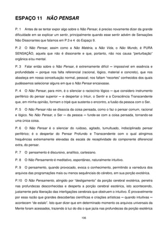 ESPAÇO 11 NÃO PENSAR

P. 1   Antes de se tentar expor algo sobre o Não Pensar, é preciso novamente dizer da grande
dificuldade em se explicar um sentir, principalmente quando esse sentir advém de Sensações
Não Dissonantes que falamos em P.3 e 4 do Espaço 9.

P. 2   O Não Pensar, assim como a Não Matéria, a Não Vida, o Não Mundo, é PURA
SENSAÇÃO, aquela que não é dissonante e que, portanto, não nos causa “perturbação”
orgânica e/ou mental.

P. 3   Falar então sobre o Não Pensar, é extremamente difícil ─ impossível em essência e
profundidade ─ porque nos falta referencial (racional, lógico, material e concreto), que nos
abasteça em nossa conceituação normal, pessoal; nos faltam “recortes” conhecidos dos quais
pudéssemos selecionar alguns em que o Não Pensar encaixasse.

P. 4   O Não Pensar, para mim, é o silenciar o raciocínio lógico ─ que considero instrumento
periférico do pensar superior ─ e despertar o Intuir, o Sentir e a Consciência Transcendente
que, em minha opinião, formam o tripé que sustenta o encontro, a fusão da pessoa com o Ser.

P. 5   O Não Pensar não se dissocia da coisa pensada, como o faz o pensar comum, racional
e lógico. No Não Pensar, o Ser ─ da pessoa ─ funde-se com a coisa pensada, tornando-se
uma única coisa.

P. 6   O Não Pensar é o silenciar do ruidoso, agitado, tumultuado, indisciplinado pensar
periférico; é o despertar do Pensar Profundo e Transcendente com o qual atingimos
frequências extremamente elevadas da escala de receptividade do componente diferencial
extra, do pensar.

P. 7   O pensamento é discursivo, analítico, cartesiano.

P. 8   O Não Pensamento é meditativo, espontâneo, naturalmente intuitivo.

P. 9   O pensamento, quando provocado, evoca o conhecimento, permitindo a varredura dos
arquivos das programações mais ou menos sequênciais do cérebro, em sua porção exotérica.

P.10 O Não Pensamento, atingido por “desligamento” da porção cerebral exotérica, penetra
nas profundezas desconhecidas e desperta a porção cerebral esotérica, isto acontecendo,
justamente pela liberação das interligações cerebrais que obstruem o intuitivo. É provavelmente
por essa razão que grandes descobertas científicas e criações artísticas ─ quando intuitivas ─
acontecem “de estalo”. Isto quer dizer que em determinado momento os arquivos universais da
Mente foram acessados, trazendo à luz do dia o que jazia nas profundezas da porção esotérica

                                              106
 