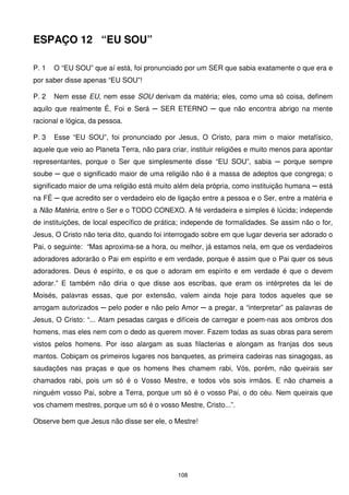 ESPAÇO 12 “EU SOU”

P. 1   O “EU SOU” que aí está, foi pronunciado por um SER que sabia exatamente o que era e
por saber disse apenas “EU SOU”!

P. 2   Nem esse EU, nem esse SOU derivam da matéria; eles, como uma só coisa, definem
aquilo que realmente É, Foi e Será ─ SER ETERNO ─ que não encontra abrigo na mente
racional e lógica, da pessoa.

P. 3   Esse “EU SOU”, foi pronunciado por Jesus, O Cristo, para mim o maior metafísico,
aquele que veio ao Planeta Terra, não para criar, instituir religiões e muito menos para apontar
representantes, porque o Ser que simplesmente disse “EU SOU”, sabia ─ porque sempre
soube ─ que o significado maior de uma religião não é a massa de adeptos que congrega; o
significado maior de uma religião está muito além dela própria, como instituição humana ─ está
na FÉ ─ que acredito ser o verdadeiro elo de ligação entre a pessoa e o Ser, entre a matéria e
a Não Matéria, entre o Ser e o TODO CONEXO. A fé verdadeira e simples é lúcida; independe
de instituições, de local específico de prática; independe de formalidades. Se assim não o for,
Jesus, O Cristo não teria dito, quando foi interrogado sobre em que lugar deveria ser adorado o
Pai, o seguinte: “Mas aproxima-se a hora, ou melhor, já estamos nela, em que os verdadeiros
adoradores adorarão o Pai em espírito e em verdade, porque é assim que o Pai quer os seus
adoradores. Deus é espírito, e os que o adoram em espírito e em verdade é que o devem
adorar.” E também não diria o que disse aos escribas, que eram os intérpretes da lei de
Moisés, palavras essas, que por extensão, valem ainda hoje para todos aqueles que se
arrogam autorizados ─ pelo poder e não pelo Amor ─ a pregar, a “interpretar” as palavras de
Jesus, O Cristo: “... Atam pesadas cargas e difíceis de carregar e poem-nas aos ombros dos
homens, mas eles nem com o dedo as querem mover. Fazem todas as suas obras para serem
vistos pelos homens. Por isso alargam as suas filacterias e alongam as franjas dos seus
mantos. Cobiçam os primeiros lugares nos banquetes, as primeira cadeiras nas sinagogas, as
saudações nas praças e que os homens lhes chamem rabi, Vós, porém, não queirais ser
chamados rabi, pois um só é o Vosso Mestre, e todos vós sois irmãos. E não chameis a
ninguém vosso Pai, sobre a Terra, porque um só é o vosso Pai, o do céu. Nem queirais que
vos chamem mestres, porque um só é o vosso Mestre, Cristo...”.

Observe bem que Jesus não disse ser ele, o Mestre!




                                              108
 