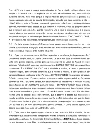 P. 4   A Fé, une e eleva a pessoa, encaminhando-a ao Ser; a religião institucionalizada nem
sempre o faz ─ se é que o faz ─ porque não há nela, exclusivamente nela, nenhuma força
suficiente para tal, muito mais porque a religião instituída por pessoas não é a pessoa; é a
massa agregada sob esta ou aquela denominação, gerando com isso confronto, e não ─
UNIÃO. Além do mais, a Fé não é uma questão quantitativa; a Fé é uma questão qualitativa e
como tal, depende de cada pessoa, do que cada um é, realmente, e não do que pensa ser ou
que pretendem que seja. A Fé, quando verdadeira, une e eleva a pessoa porque é a própria
pessoa vibrando em uníssono com o Ser, em um templo sem paredes e sem teto, em um
templo que se ergue da pessoa ─ após Ser ─ ao Infinito e Eterno do TODO CONEXO - DEUS.
A Fé verdadeira não é dogmática, nem preconceituosa e nem abriga o fanatismo.

P. 5   Foi dada, através de Jesus, O Cristo, a chance a cada pessoa de empreender, por conta
própria, solitariamente, a religação entre pessoa e ser, entre matéria e Não Matéria ou, como é
mais conhecida, a religação entre matéria e Espírito.

P. 6   E por que, através de Jesus, O Cristo, é possível a transformação de pessoa em Ser?
Unicamente porque Jesus, O Cristo é um ESTADO DE SER; não pode e não deve nunca ser
visto como pessoa especial, apenas, pois a pessoa especial de Jesus de Nazaré (é o que
sabemos, “oficialmente”, sobre seu nome) assumiu o ESTADO CRÏSTICO para espargi-lo à
humanidade. É o ESTADO CRÍSTICO que transcende a matéria, a carne, o pensamento
racional e lógico, demonstrando claramente que o mundo, a matéria, a carne precisam ser
transcendidos para se alcançar o Ser. Por isso, o ESTADO CRÍSTICO foi anunciado por Jesus,
O Cristo, quando disse: “Eu sou o caminho, a verdade e a vida; ninguém pode ir ao Pai, senão
por meio de mim.”. Ele, tenho certeza, não estava falando da pessoa dele ─ Jesus de Nazaré;
estava falando do ESTADO NOVO que havia trazido ─ ESTADO CRÍSTICO. Jesus, O Cristo,
deixou mais que claro que a sua mensagem teria que transcender a sua figura humana; deixou
clara a sua transcendência quando disse:     “Eu e o Pai somos uma só coisa.” Ele não disse:
“somos uma só pessoa”; disse claro também, que é possível à pessoa que transcende o
mundo, a matéria, a carne, tornar-se o mesmo que Ele e o Pai; deixou claro isso quando disse:
“Quanto a mim, dei-lhes a glória que tu me comunicaste, para que sejam um como nós somos
um; eu nêles e tu em mim, para chegarem à perfeita unidade... “. Como pessoa, apenas, não
poderia fazer isso; mas, como ESTADO DE SER, sim.

P. 7   Toda pessoa tem oportunidades, durante a sua caminhada física, material, de ser
lembrada de sua possibilidade de transcender o mundo, a matéria, a carne; essa “lembrança” é
trazida até nós pelo que foi denominado Divino Espírito Santo, a ENERGIA que toca a pessoa,
de uma forma ou de outra. Mas, nem toda pessoa ouve, vê ou sente esse “toque”; nem, tantos


                                              109
 