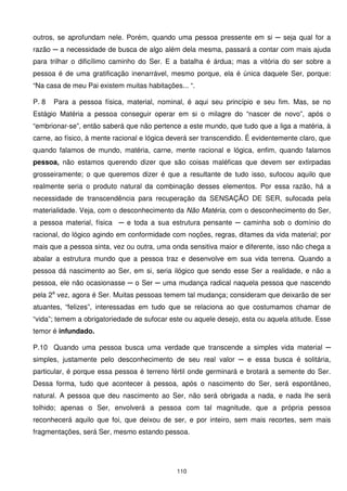 outros, se aprofundam nele. Porém, quando uma pessoa pressente em si ─ seja qual for a
razão ─ a necessidade de busca de algo além dela mesma, passará a contar com mais ajuda
para trilhar o dificílimo caminho do Ser. E a batalha é árdua; mas a vitória do ser sobre a
pessoa é de uma gratificação inenarrável, mesmo porque, ela é única daquele Ser, porque:
“Na casa de meu Pai existem muitas habitações... “.

P. 8   Para a pessoa física, material, nominal, é aqui seu princípio e seu fim. Mas, se no
Estágio Matéria a pessoa conseguir operar em si o milagre do “nascer de novo”, após o
“embrionar-se”, então saberá que não pertence a este mundo, que tudo que a liga a matéria, à
carne, ao físico, à mente racional e lógica deverá ser transcendido. É evidentemente claro, que
quando falamos de mundo, matéria, carne, mente racional e lógica, enfim, quando falamos
pessoa, não estamos querendo dizer que são coisas maléficas que devem ser extirpadas
grosseiramente; o que queremos dizer é que a resultante de tudo isso, sufocou aquilo que
realmente seria o produto natural da combinação desses elementos. Por essa razão, há a
necessidade de transcendência para recuperação da SENSAÇÃO DE SER, sufocada pela
materialidade. Veja, com o desconhecimento da Não Matéria, com o desconhecimento do Ser,
a pessoa material, física ─ e toda a sua estrutura pensante ─ caminha sob o domínio do
racional, do lógico agindo em conformidade com noções, regras, ditames da vida material; por
mais que a pessoa sinta, vez ou outra, uma onda sensitiva maior e diferente, isso não chega a
abalar a estrutura mundo que a pessoa traz e desenvolve em sua vida terrena. Quando a
pessoa dá nascimento ao Ser, em si, seria ilógico que sendo esse Ser a realidade, e não a
pessoa, ele não ocasionasse ─ o Ser ─ uma mudança radical naquela pessoa que nascendo
pela 2a vez, agora é Ser. Muitas pessoas temem tal mudança; consideram que deixarão de ser
atuantes, “felizes”, interessadas em tudo que se relaciona ao que costumamos chamar de
“vida”; temem a obrigatoriedade de sufocar este ou aquele desejo, esta ou aquela atitude. Esse
temor é infundado.

P.10 Quando uma pessoa busca uma verdade que transcende a simples vida material ─
simples, justamente pelo desconhecimento de seu real valor ─ e essa busca é solitária,
particular, é porque essa pessoa é terreno fértil onde germinará e brotará a semente do Ser.
Dessa forma, tudo que acontecer à pessoa, após o nascimento do Ser, será espontâneo,
natural. A pessoa que deu nascimento ao Ser, não será obrigada a nada, e nada lhe será
tolhido; apenas o Ser, envolverá a pessoa com tal magnitude, que a própria pessoa
reconhecerá aquilo que foi, que deixou de ser, e por inteiro, sem mais recortes, sem mais
fragmentações, será Ser, mesmo estando pessoa.




                                             110
 