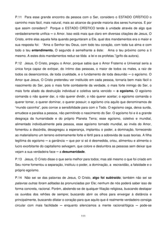 P.11 Para esse grande encontro da pessoa com o Ser, considero o ESTADO CRÍSTICO o
caminho mais fácil, mais natural, mais ao alcance da grande maioria dos seres humanos. E por
que assim considero? Porque o ESTADO CRÍSTICO tende à unidade através de algo que
verdadeiramente unifica ─ o Amor. Isso está mais que claro em diversas citações de Jesus, O
Cristo, entre elas aquela feita quando perguntaram a Ele, qual dos mandamentos era o maior e
sua resposta foi:   “Ama o Senhor teu Deus, com todo teu coração, com toda tua alma e com
todo o teu entendimento. O segundo é semelhante a êste:          Ama o teu próximo como a ti
mesmo. A estes dois mandamentos reduz-se tôda a lei e os profetas.”(grifo da autora).

P.12 Jesus, O Cristo, pregou o Amor, porque sabia que o Amor Fraterno e Universal seria a
única força capaz de extirpar, do íntimo das pessoas, o maior de todos os males, a raiz de
todos os desencontros, de toda crueldade, e o fundamento de toda desunião ─ o egoísmo. O
Amor que Jesus, O Cristo pretendeu ver instituído em cada pessoa, tornaria bem mais fácil o
nascimento do Ser, pois o mais forte combatente da verdade, o mais forte inimigo do Ser, o
mais forte aliado da destruição individual e coletiva seria vencido ─ o egoísmo. O egoísmo
comanda o não querer dar, o não querer dividir, o não querer aceitar; o egoísmo comanda o
querer tomar, o querer dominar, o querer possuir; o egoísmo cria aquilo que denominamos de
“mundo caixinha”, pois corroe a sensibilidade para com o Todo. O egoísmo cega, deixa surda,
emudece e paralisa a pessoa, não permitindo o nascimento do Ser. O egoísmo foi e é a grande
desgraça da humanidade e do próprio Planeta Terra; esse egoísmo, coletivo e mundial,
alimentado individualmente pela pessoa, esse egoísmo tornado mundial, ao invés do Amor,
fomentou a discórdia, desagregou a esperança, implantou o poder, a dominação, fornecendo
ao materialismo um terreno extremamente forte e fértil para a sobrevida de suas teorias. A filha
legítima do egoísmo ─ a ganância ─ que por si só é desmedida, criou, alimentou e alimenta o
lucro exorbitante do capitalismo selvagem, que colore e deslumbra as pessoas sem deixar que
vejam a sua verdadeira face ─ a desumanidade.

P.13 Jesus, O Cristo disse o que seria melhor para todos; mas até mesmo o que foi criado em
Seu nome fomentou a separação, instituiu o poder, a dominação, a escravidão, a falsidade e o
próprio egoísmo.

P.14 Não sei se das palavras de Jesus, O Cristo, algo foi subtraído; também não sei se
palavras outras foram aditadas às pronunciadas por Ele; nenhum de nós poderá saber isso de
forma concreta, racional. Porém, abstendo-se de qualquer filiação religiosa, buscando destapar
os ouvidos dos refrões de sempre; buscando abrir os olhos para enxergar à distância e
principalmente, buscando dilatar o coração para que aquilo que é realmente verdadeiro consiga
circular com mais facilidade ─ enquanto silenciamos a mente racional/lógica ─ pode-se


                                              111
 