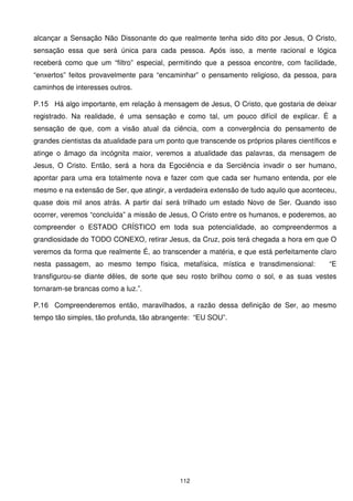 alcançar a Sensação Não Dissonante do que realmente tenha sido dito por Jesus, O Cristo,
sensação essa que será única para cada pessoa. Após isso, a mente racional e lógica
receberá como que um “filtro” especial, permitindo que a pessoa encontre, com facilidade,
“enxertos” feitos provavelmente para “encaminhar” o pensamento religioso, da pessoa, para
caminhos de interesses outros.

P.15 Há algo importante, em relação à mensagem de Jesus, O Cristo, que gostaria de deixar
registrado. Na realidade, é uma sensação e como tal, um pouco difícil de explicar. É a
sensação de que, com a visão atual da ciência, com a convergência do pensamento de
grandes cientistas da atualidade para um ponto que transcende os próprios pilares científicos e
atinge o âmago da incógnita maior, veremos a atualidade das palavras, da mensagem de
Jesus, O Cristo. Então, será a hora da Egociência e da Serciência invadir o ser humano,
apontar para uma era totalmente nova e fazer com que cada ser humano entenda, por ele
mesmo e na extensão de Ser, que atingir, a verdadeira extensão de tudo aquilo que aconteceu,
quase dois mil anos atrás. A partir daí será trilhado um estado Novo de Ser. Quando isso
ocorrer, veremos “concluída” a missão de Jesus, O Cristo entre os humanos, e poderemos, ao
compreender o ESTADO CRÍSTICO em toda sua potencialidade, ao compreendermos a
grandiosidade do TODO CONEXO, retirar Jesus, da Cruz, pois terá chegada a hora em que O
veremos da forma que realmente É, ao transcender a matéria, e que está perfeitamente claro
nesta passagem, ao mesmo tempo física, metafísica, mística e transdimensional:              “E
transfigurou-se diante dêles, de sorte que seu rosto brilhou como o sol, e as suas vestes
tornaram-se brancas como a luz.”.

P.16 Compreenderemos então, maravilhados, a razão dessa definição de Ser, ao mesmo
tempo tão simples, tão profunda, tão abrangente: “EU SOU”.




                                             112
 