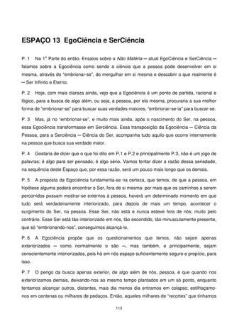 ESPAÇO 13 EgoCiência e SerCiência

P. 1    Na 1a Parte do então, Ensaios sobre a Não Matéria ─ atual EgoCiência e SerCiência ─
falamos sobre a Egociência como sendo a ciência que a pessoa pode desenvolver em si
mesma, através do “embrionar-se”, do mergulhar em si mesma e descobrir o que realmente é
─ Ser Infinito e Eterno.

P. 2    Hoje, com mais clareza ainda, vejo que a Egociência é um ponto de partida, racional e
lógico, para a busca de algo além, ou seja, a pessoa, por ela mesma, procuraria a sua melhor
forma de “embrionar-se” para buscar suas verdades maiores; “embrionar-se-ia” para buscar-se.

P. 3    Mas, já no “embrionar-se”, e muito mais ainda, após o nascimento do Ser, na pessoa,
essa Egociência transformasse em Serciência. Essa transposição da Egociência ─ Ciência da
Pessoa, para a Serciência ─ Ciência do Ser, acompanha tudo aquilo que ocorre internamente
na pessoa que busca sua verdade maior.

P. 4    Gostaria de dizer que o que foi dito em P.1 e P.2 e principalmente P.3, não é um jogo de
palavras; é algo para ser pensado; é algo sério. Vamos tentar dizer a razão dessa seriedade,
na sequência deste Espaço que, por essa razão, será um pouco mais longo que os demais.

P. 5    A proposta da Egociência fundamenta-se na certeza, que temos, de que a pessoa, em
hipótese alguma poderá encontrar o Ser, fora de si mesma: por mais que os caminhos a serem
percorridos possam mostrar-se externos à pessoa, haverá um determinado momento em que
tudo será verdadeiramente interiorizado, para depois de mais um tempo, acontecer o
surgimento do Ser, na pessoa. Esse Ser, não está e nunca esteve fora de nós; muito pelo
contrário. Esse Ser está tão interiorizado em nós, tão escondido, tão minusculamente presente,
que só “embrionando-nos”, conseguimos alcançá-lo.

P. 6    A Egociência propõe que os questionamentos que temos, não sejam apenas
exteriorizados ─ como normalmente o são ─, mas também, e principalmente, sejam
conscientemente interiorizados, pois há em nós espaço suficientemente seguro e propício, para
isso.

P. 7    O perigo da busca apenas exterior, de algo além de nós, pessoa, é que quando nos
exteriorizamos demais, deixando-nos ao mesmo tempo plantados em um só ponto, enquanto
tentamos alcançar outros, distantes, mais dia menos dia entramos em colapso; estilhaçamo-
nos em centenas ou milhares de pedaços. Então, aqueles milhares de “recortes” que tínhamos

                                               113
 