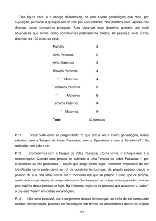 Essa figura vista, é o esboço diferenciado, de uma árvore genealógica que pode, por
suposição, pertencer a qualquer um de nós que aqui estamos. Nos detemos nela, apenas nos
diversos pares formadores principais. Após observar esse desenho, gostaria que você
observasse que temos como constituintes praticamente diretos, 62 pessoas, num prazo,
digamos ,de 100 anos, ou seja:

                             Pai/Mãe                          2

                             Avós Paternos                    2

                             Avós Maternos                    2

                             Bisavós Paternos                 4

                                “       Maternos              4

                             Tataravós Paternos               8

                               “         Maternos             8

                             Tetravós Paternos.              16

                                    “   Maternos.            16

                             Total:                       62 pessoas



P.11       Você pode estar se perguntando: “o que tem a ver a árvore genealógica, esses
cálculos, com a Terapia de Vidas Passadas, com a Egociência e com a Serciência?”. Na
realidade, tem tudo a ver.

P.12      Comecemos com a Terapia de Vidas Passadas. Como vimos, o enfoque dela é a
reencarnação. Quando uma pessoa se submete a uma Terapia de Vidas Passadas ─ por
curiosidade ou por problemas ─ aquilo que surgir como “algo” realmente impossível de ser
identificado como pertencente ao rol de possíveis lembranças, da própria pessoa, desde o
período de sua vida intra-uterina até o momento em que se propõe a esse tipo de terapia,
aquilo que surgir, repito, é computado como “lembranças” de outras vidas passadas, vividas
pelo espírito dessa pessoa de hoje. Há inúmeros registros de pessoas que passaram a “saber”
o que elas “foram” em outras encarnações.

P.13     Não seria possível, que o surgimento dessas lembranças, ao invés de ser computado
ao fator reencarnação, pudesse ser investigado em termos de antecedentes dentro da própria

                                                    115
 