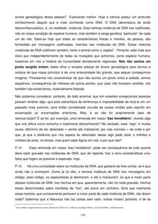 árvore genealógica dessa pessoa? Explicando melhor. Hoje a ciência possuí um profundo
conhecimento daquilo que é mais conhecido como DNA. O DNA (abreviatura de ácido
desoxirribonucleico), é, na realidade, molécula. Essa famosa molécula de DNA traz codificada,
não só nossa condição de espécie humana, mas também a carga genética “particular” de cada
um de nós. Sabe-se hoje que todas as características físicas e mentais, da pessoa, são
fornecidas por mensagens codificadas, inscritas nas moléculas de DNA. Essas mesmas
moléculas de DNA codificam também, tanto o animal como o vegetal∗. Portanto, está mais que
claro que independentemente de todas as mutações que sofremos, como espécie humana,
trazemos em nós a história da humanidade devidamente registrada. Nós não somos um
ponto surgido ontem; basta olhar o simples esboço de árvore genealógica para termos a
certeza de que nosso princípio é de uma anterioridade tão grande, que sequer conseguimos
imaginar. Precisamos nos conscientizar de que não somos um ponto único e isolado; somos
sequência, consequência de milhares de outros pontos, que caso não tivessem existido, nós
também não existiríamos, materialmente falando.

Não podemos considerar, portanto, de todo anormal, que em ocasiões excepcionais pessoas
possam lembrar algo, que pela estranheza da lembrança e impossibilidade de locá-la em um
passado mais próximo, será então considerada oriunda de coisas vividas pelo espírito em
encarnação ou encarnações anteriores. Mas, e se não for propriamente caso de
reencarnação? E se for, por exemplo, uma remexida em nosso “baú hereditário”, tirando algo
que nos aflora como estranho e totalmente desconhecido? Na verdade, esse “algo” é muitas
vezes, dificílimo de ser detectado ─ sendo até impossível, por vias normais ─ de onde e por
que, já que a distância que nos separa do detonador desse algo pode estar a milhões e
milhões de anos, no tempo, mas quem sabe Agora em nós, e por que não?

P.14             Essa remexida em nosso “baú hereditário”, pode ser consequência de tudo quanto
deve estar gravado nas moléculas de DNA, que de repente, traz a tona características e/ou
fatos que fogem ao possível e esperado, hoje.

P.15           Há uma curiosidade sobre as moléculas de DNA, que gostaria de lhes contar, se é que
ainda não a conhecem. Como já foi dito, a famosa molécula de DNA traz mensagens em
código; esse código, os especialistas já decifraram, e até o manipulam; só que a maior parte
dessas moléculas de DNA, traz trechos em que, aparentemente, não há nada gravado, trechos
esses denominados pelos cientistas de “lixo”, até prova em contrário. Será que realmente
esses trechos, que curiosamente perfazem a maior parte de cada molécula de DNA, não dizem
nada? Sabemos que a Natureza não faz coisas sem valor, coisas inúteis; portanto, é de se

∗
    Para melhor compreensão do assunto, Molécula de DNA, ler “A Procura da Dupla Hélice”, de John Gribbin - Ed.Pensamento.


                                                                          116
 