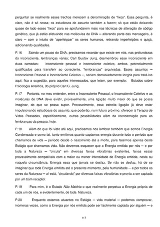 perguntar se realmente esses trechos merecem a denominação de “lixos”. Essa pergunta, é
claro, não é só nossa; os estudiosos do assunto também a fazem; só que estão deixando
quase de lado esses “lixos” para se aprofundarem mais nas técnicas de alteração de código
genético, que já estão efetuando nas moléculas de DNA ─ alterando parte das mensagens, é
claro ─ com o intuito de “aperfeiçoar” os seres humanos, retirando imperfeições e quiçá,
adicionando qualidades.

P.16     Saindo um pouco do DNA, precisamos recordar que existe em nós, nas profundezas
do inconsciente, lembranças várias; Carl Gustav Jung, desmembrou esse inconsciente em
duas camadas:        inconsciente pessoal e inconsciente coletivo, ambos, potencialmente
qualificados para transferir ao consciente, “lembranças” arquivadas. Esses assuntos ─
Inconsciente Pessoal e Inconsciente Coletivo ─, seriam demasiadamente longos para tratá-los
aqui; fica a sugestão, para aqueles interessados, que leiam, por exemplo:        Estudos sobre
Psicologia Analítica, do próprio Carl G. Jung.

P.17    Portanto, no meu entender, entre o Inconsciente Pessoal, o Inconsciente Coletivo e as
moléculas de DNA deve existir, provavelmente, uma ligação muito maior do que se possa
imaginar, do que se possa supor. Provavelmente, essa estreita ligação já deve estar
impulsionando estudiosos do assunto, que poderão, num futuro próximo, oferecer à Terapia de
Vidas Passadas, especificamente, outras possibilidades além da reencarnação para as
lembranças da pessoa, hoje.

P.18     Além do que foi visto até aqui, precisamos nos lembrar também que somos Energia
Condensada e como tal, tanto emitimos quanto captamos energia durante todo o período que
chamamos de vida ─ período desde o nascimento até a morte, para falarmos apenas deste
Estágio que chamamos vida. Não devemos esquecer que a Energia emitida por nós ─ e por
toda a Natureza ─ “circula” em diversas faixas vibratórias existentes, faixas essas
provavelmente compatíveis com a maior ou menor intensidade de Energia emitida, nesta ou
naquela circunstância, Energia essa que jamais se desfaz. Se não se desfaz, há de se
imaginar que toda Energia emitida até o presente momento, pela humanidade ─ e por todos os
seres da Natureza ─ aí está, “circulando” por diversas faixas vibratórias e pronta a ser captada
por um bom receptor.

P.19      Para mim, é o Estado Não Matéria o que realmente perpetua a Energia própria de
cada um de nós, e evidentemente, de toda Natureza.

P.20       Enquanto estamos atuantes no Estágio ─ vida material ─ podemos comprovar,
inúmeras vezes, como a Energia por nós emitida pode ser facilmente captada por alguém ─ e


                                                 117
 
