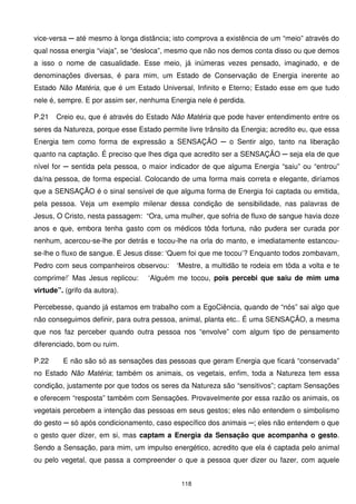 vice-versa ─ até mesmo à longa distância; isto comprova a existência de um “meio” através do
qual nossa energia “viaja”, se “desloca”, mesmo que não nos demos conta disso ou que demos
a isso o nome de casualidade. Esse meio, já inúmeras vezes pensado, imaginado, e de
denominações diversas, é para mim, um Estado de Conservação de Energia inerente ao
Estado Não Matéria, que é um Estado Universal, Infinito e Eterno; Estado esse em que tudo
nele é, sempre. E por assim ser, nenhuma Energia nele é perdida.

P.21   Creio eu, que é através do Estado Não Matéria que pode haver entendimento entre os
seres da Natureza, porque esse Estado permite livre trânsito da Energia; acredito eu, que essa
Energia tem como forma de expressão a SENSAÇÃO ─ o Sentir algo, tanto na liberação
quanto na captação. É preciso que lhes diga que acredito ser a SENSAÇÃO ─ seja ela de que
nível for ─ sentida pela pessoa, o maior indicador de que alguma Energia “saiu” ou “entrou”
da/na pessoa, de forma especial. Colocando de uma forma mais correta e elegante, diríamos
que a SENSAÇÃO é o sinal sensível de que alguma forma de Energia foi captada ou emitida,
pela pessoa. Veja um exemplo milenar dessa condição de sensibilidade, nas palavras de
Jesus, O Cristo, nesta passagem: “Ora, uma mulher, que sofria de fluxo de sangue havia doze
anos e que, embora tenha gasto com os médicos tôda fortuna, não pudera ser curada por
nenhum, acercou-se-lhe por detrás e tocou-lhe na orla do manto, e imediatamente estancou-
se-lhe o fluxo de sangue. E Jesus disse: ‘Quem foi que me tocou’? Enquanto todos zombavam,
Pedro com seus companheiros observou:       ‘Mestre, a multidão te rodeia em tôda a volta e te
comprime!’ Mas Jesus replicou:     ‘Alguém me tocou, pois percebi que saiu de mim uma
virtude”. (grifo da autora).

Percebesse, quando já estamos em trabalho com a EgoCiência, quando de “nós” sai algo que
não conseguimos definir, para outra pessoa, animal, planta etc.. É uma SENSAÇÃO, a mesma
que nos faz perceber quando outra pessoa nos “envolve” com algum tipo de pensamento
diferenciado, bom ou ruim.

P.22     E não são só as sensações das pessoas que geram Energia que ficará “conservada”
no Estado Não Matéria; também os animais, os vegetais, enfim, toda a Natureza tem essa
condição, justamente por que todos os seres da Natureza são “sensitivos”; captam Sensações
e oferecem “resposta” também com Sensações. Provavelmente por essa razão os animais, os
vegetais percebem a intenção das pessoas em seus gestos; eles não entendem o simbolismo
do gesto ─ só após condicionamento, caso específico dos animais ─; eles não entendem o que
o gesto quer dizer, em si, mas captam a Energia da Sensação que acompanha o gesto.
Sendo a Sensação, para mim, um impulso energético, acredito que ela é captada pelo animal
ou pelo vegetal, que passa a compreender o que a pessoa quer dizer ou fazer, com aquele


                                             118
 
