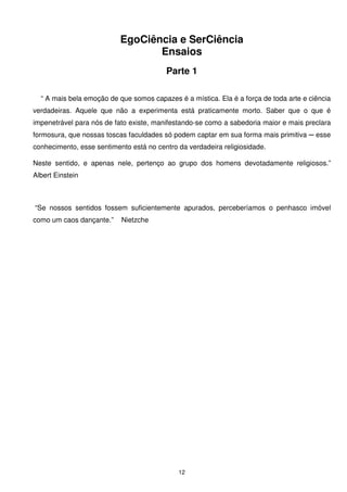 EgoCiência e SerCiência
                                  Ensaios
                                         Parte 1

  “ A mais bela emoção de que somos capazes é a mística. Ela é a força de toda arte e ciência
verdadeiras. Aquele que não a experimenta está praticamente morto. Saber que o que é
impenetrável para nós de fato existe, manifestando-se como a sabedoria maior e mais preclara
formosura, que nossas toscas faculdades só podem captar em sua forma mais primitiva ─ esse
conhecimento, esse sentimento está no centro da verdadeira religiosidade.

Neste sentido, e apenas nele, pertenço ao grupo dos homens devotadamente religiosos.”
Albert Einstein



“Se nossos sentidos fossem suficientemente apurados, perceberíamos o penhasco imóvel
como um caos dançante.”    Nietzche




                                             12
 