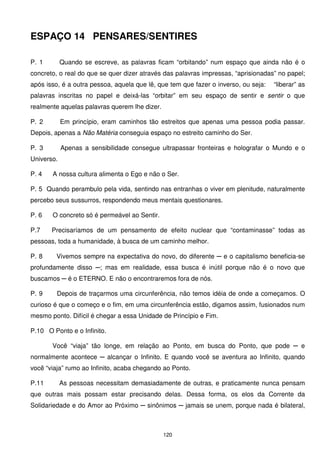 ESPAÇO 14 PENSARES/SENTIRES

P. 1        Quando se escreve, as palavras ficam “orbitando” num espaço que ainda não é o
concreto, o real do que se quer dizer através das palavras impressas, “aprisionadas” no papel;
após isso, é a outra pessoa, aquela que lê, que tem que fazer o inverso, ou seja:   “liberar” as
palavras inscritas no papel e deixá-las “orbitar” em seu espaço de sentir e sentir o que
realmente aquelas palavras querem lhe dizer.

P. 2        Em princípio, eram caminhos tão estreitos que apenas uma pessoa podia passar.
Depois, apenas a Não Matéria conseguia espaço no estreito caminho do Ser.

P. 3        Apenas a sensibilidade consegue ultrapassar fronteiras e holografar o Mundo e o
Universo.

P. 4   A nossa cultura alimenta o Ego e não o Ser.

P. 5 Quando perambulo pela vida, sentindo nas entranhas o viver em plenitude, naturalmente
percebo seus sussurros, respondendo meus mentais questionares.

P. 6   O concreto só é permeável ao Sentir.

P.7    Precisaríamos de um pensamento de efeito nuclear que “contaminasse” todas as
pessoas, toda a humanidade, à busca de um caminho melhor.

P. 8    Vivemos sempre na expectativa do novo, do diferente ─ e o capitalismo beneficia-se
profundamente disso ─; mas em realidade, essa busca é inútil porque não é o novo que
buscamos ─ é o ETERNO. E não o encontraremos fora de nós.

P. 9     Depois de traçarmos uma circunferência, não temos idéia de onde a começamos. O
curioso é que o começo e o fim, em uma circunferência estão, digamos assim, fusionados num
mesmo ponto. Difícil é chegar a essa Unidade de Princípio e Fim.

P.10 O Ponto e o Infinito.

       Você “viaja” tão longe, em relação ao Ponto, em busca do Ponto, que pode ─ e
normalmente acontece ─ alcançar o Infinito. E quando você se aventura ao Infinito, quando
você “viaja” rumo ao Infinito, acaba chegando ao Ponto.

P.11        As pessoas necessitam demasiadamente de outras, e praticamente nunca pensam
que outras mais possam estar precisando delas. Dessa forma, os elos da Corrente da
Solidariedade e do Amor ao Próximo ─ sinônimos ─ jamais se unem, porque nada é bilateral,



                                               120
 
