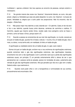 multilateral ─ apenas unilateral. Isto leva apenas ao encontro de pessoas, sempre exterior e
interesseiro.

P.12      Na grande maioria das vezes nos “doamos”, fisicamente falando, ao outro, não pelo
prazer, alegria ou felicidade que esse ato pode despertar no outro; nos “doamos”, na busca do
prazer, felicidade ou alegria que o outro pode nos proporcionar. Não há encontro; não há
doação ─ Efeito Nulo.

P.13     Não posso impor meu labirinto a você, dizendo ser ─ O Labirinto. Cada um de nós tem
e faz o seu labirinto, quando busca entre dezenas, centenas de caminhos e atalhos, O
Caminho, aquele que mesmo sendo Único, recebe cada novo peregrino como se fosse o
primeiro, como se fosse o Único, porque assim o É.

P.14     Quando a pessoa se conscientiza de sua real não significação, no mundo, esvazia-se
tal qual um balão-de-gás, quando lhe é tirada a válvula ─ murcha. Era um balão-de-gás; não é
mais, ou talvez, nunca tenha sido, em realidade; foi feito um balão-de-gás.

  A significação ou realidade exterior de um balão-de-gás, é o gás; vazio nada é.

  Somos tal qual um balão-de-gás; enchem-nos e nos enchemos de significações exteriores;
quando extraímos todo o gás das significações exteriores, das significações impostas,
encontramo-nos com a não significação e com o profundo vazio que a perda das significações
exteriores causa, em princípio. É um período extremamente difícil o deixar de ser o que
pensávamos ser; a pessoa sente-se pesada; parece ter toneladas de peso, justamente pela
retirada do gás das significações exteriores. Até que percebe que não era o gás nem o balão.
Saberá então o que realmente é.

P.15       Quando você puder olhar e ver a transparência e luminosidade de sua sombra,
provavelmente terá encontrado o Ser.




                                              121
 