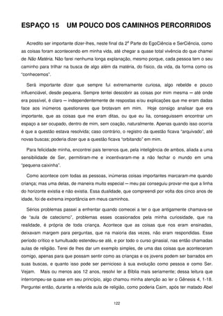 ESPAÇO 15             UM POUCO DOS CAMINHOS PERCORRIDOS

  Acredito ser importante dizer-lhes, neste final da 2a Parte do EgoCiência e SerCiência, como
as coisas foram acontecendo em minha vida, até chegar a quase total vivência do que chamei
de Não Matéria. Não farei nenhuma longa explanação, mesmo porque, cada pessoa tem o seu
caminho para trilhar na busca de algo além da matéria, do físico, da vida, da forma como os
“conhecemos”.

  Será importante dizer que sempre fui extremamente curiosa, algo rebelde e pouco
influenciável, desde pequena. Sempre tentei descobrir as coisas por mim mesma ─ até onde
era possível, é claro ─ independentemente de respostas e/ou explicações que me eram dadas
face aos inúmeros questionares que brotavam em mim.           Hoje consigo analisar que era
importante, que as coisas que me eram ditas, ou que eu lia, conseguissem encontrar um
espaço a ser ocupado, dentro de mim, sem coação, naturalmente. Apenas quando isso ocorria
é que a questão estava resolvida; caso contrário, o registro da questão ficava “arquivado”, até
novas buscas; poderia dizer que a questão ficava “orbitando” em mim.

  Para felicidade minha, encontrei pais terrenos que, pela inteligência de ambos, aliada a uma
sensibilidade de Ser, permitiram-me e incentivaram-me a não fechar o mundo em uma
“pequena caixinha”.

  Como acontece com todas as pessoas, inúmeras coisas importantes marcaram-me quando
criança; mas uma delas, de maneira muito especial ─ meu pai conseguiu provar-me que a linha
do horizonte existia e não existia. Essa dualidade, que compreendi por volta dos cinco anos de
idade, foi de extrema importância em meus caminhos.

  Sérios problemas passei a enfrentar quando comecei a ter o que antigamente chamava-se
de “aula de catecismo”, problemas esses ocasionados pela minha curiosidade, que na
realidade, é própria de toda criança. Acontece que as coisas que nos eram ensinadas,
deixavam margem para perguntas, que na maioria das vezes, não eram respondidas. Esse
período crítico e tumultuado estendeu-se até, e por todo o curso ginasial, nas então chamadas
aulas de religião. Terei de lhes dar um exemplo simples, de uma das coisas que aconteceram
comigo, apenas para que possam sentir como as crianças e os jovens podem ser barrados em
suas buscas, e quanto isso pode ser pernicioso à sua evolução como pessoa e como Ser.
Vejam.   Mais ou menos aos 12 anos, resolvi ler a Bíblia mais seriamente; dessa leitura que
interrompeu-se quase em seu princípio, algo chamou minha atenção ao ler o Gênesis 4, 1-18.
Perguntei então, durante a referida aula de religião, como poderia Caim, após ter matado Abel


                                             122
 