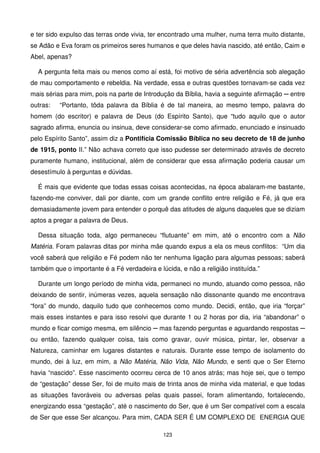 e ter sido expulso das terras onde vivia, ter encontrado uma mulher, numa terra muito distante,
se Adão e Eva foram os primeiros seres humanos e que deles havia nascido, até então, Caim e
Abel, apenas?

  A pergunta feita mais ou menos como aí está, foi motivo de séria advertência sob alegação
de mau comportamento e rebeldia. Na verdade, essa e outras questões tornavam-se cada vez
mais sérias para mim, pois na parte de Introdução da Bíblia, havia a seguinte afirmação ─ entre
outras:   “Portanto, tôda palavra da Bíblia é de tal maneira, ao mesmo tempo, palavra do
homem (do escritor) e palavra de Deus (do Espírito Santo), que “tudo aquilo que o autor
sagrado afirma, enuncia ou insinua, deve considerar-se como afirmado, enunciado e insinuado
pelo Espírito Santo”, assim diz a Pontifícia Comissão Bíblica no seu decreto de 18 de junho
de 1915, ponto II.” Não achava correto que isso pudesse ser determinado através de decreto
puramente humano, institucional, além de considerar que essa afirmação poderia causar um
desestímulo à perguntas e dúvidas.

  É mais que evidente que todas essas coisas acontecidas, na época abalaram-me bastante,
fazendo-me conviver, dali por diante, com um grande conflito entre religião e Fé, já que era
demasiadamente jovem para entender o porquê das atitudes de alguns daqueles que se diziam
aptos a pregar a palavra de Deus.

  Dessa situação toda, algo permaneceu “flutuante” em mim, até o encontro com a Não
Matéria. Foram palavras ditas por minha mãe quando expus a ela os meus conflitos: “Um dia
você saberá que religião e Fé podem não ter nenhuma ligação para algumas pessoas; saberá
também que o importante é a Fé verdadeira e lúcida, e não a religião instituída.”

  Durante um longo período de minha vida, permaneci no mundo, atuando como pessoa, não
deixando de sentir, inúmeras vezes, aquela sensação não dissonante quando me encontrava
“fora” do mundo, daquilo tudo que conhecemos como mundo. Decidi, então, que iria “forçar”
mais esses instantes e para isso resolvi que durante 1 ou 2 horas por dia, iria “abandonar” o
mundo e ficar comigo mesma, em silêncio ─ mas fazendo perguntas e aguardando respostas ─
ou então, fazendo qualquer coisa, tais como gravar, ouvir música, pintar, ler, observar a
Natureza, caminhar em lugares distantes e naturais. Durante esse tempo de isolamento do
mundo, dei à luz, em mim, a Não Matéria, Não Vida, Não Mundo, e senti que o Ser Eterno
havia “nascido”. Esse nascimento ocorreu cerca de 10 anos atrás; mas hoje sei, que o tempo
de “gestação” desse Ser, foi de muito mais de trinta anos de minha vida material, e que todas
as situações favoráveis ou adversas pelas quais passei, foram alimentando, fortalecendo,
energizando essa “gestação”, até o nascimento do Ser, que é um Ser compatível com a escala
de Ser que esse Ser alcançou. Para mim, CADA SER É UM COMPLEXO DE ENERGIA QUE

                                              123
 