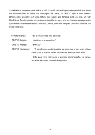 considerei-me preparada para fazê-lo e o fiz. Li e reli, deixando que minha sensibilidade fosse
me encaminhando ao cerne da mensagem de Jesus, O CRISTO que a mim caberia
compreender. Descobri com essa leitura, que aquilo que pensava dele, ou seja, um Ser
Metafísico e Revolucionário, era perfeitamente evidente, para mim, em diversas passagens das
quais tomei a liberdade de extrair um Cristo Ciência, um Cristo Religião, um Cristo Místico e um
Cristo Metafísico.



  CRISTO Ciência:          “Eu e o Pai somos uma só coisa.”

   CRISTO Religião:        “Amai-vos uns aos outros.”

   CRISTO Místico:         “EU SOU”

   CRISTO Metafísico:        “E transfigurou-se diante dêles, de sorte que o seu rosto brilhou
                          como o sol, e as suas vestes tornaram-se brancas como a luz.”

                            Esta, para mim, representa a primeira demonstração, no campo
                          ocidental, de nossa constituição quântica.




                                              125
 