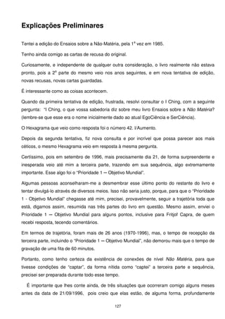 Explicações Preliminares

Tentei a edição do Ensaios sobre a Não-Matéria, pela 1a vez em 1985.

Tenho ainda comigo as cartas de recusa do original.

Curiosamente, e independente de qualquer outra consideração, o livro realmente não estava
pronto, pois a 2a parte do mesmo veio nos anos seguintes, e em nova tentativa de edição,
novas recusas, novas cartas guardadas.

É interessante como as coisas acontecem.

Quando da primeira tentativa de edição, frustrada, resolvi consultar o I Ching, com a seguinte
pergunta: “I Ching, o que vossa sabedoria diz sobre meu livro Ensaios sobre a Não Matéria?
(lembre-se que esse era o nome inicialmente dado ao atual EgoCiência e SerCiência).

O Hexagrama que veio como resposta foi o número 42. I/Aumento.

Depois da segunda tentativa, fiz nova consulta e por incrível que possa parecer aos mais
céticos, o mesmo Hexagrama veio em resposta à mesma pergunta.

Certíssimo, pois em setembro de 1996, mais precisamente dia 21, de forma surpreendente e
inesperada veio até mim a terceira parte, trazendo em sua sequência, algo extremamente
importante. Esse algo foi o “Prioridade 1 ─ Objetivo Mundial”.

Algumas pessoas aconselharam-me a desmembrar esse último ponto do restante do livro e
tentar divulgá-lo através de diversos meios. Isso não seria justo, porque, para que o “Prioridade
1 - Objetivo Mundial” chegasse até mim, precisei, provavelmente, seguir a trajetória toda que
está, digamos assim, resumida nas três partes do livro em questão. Mesmo assim, enviei o
Prioridade 1 ─ Objetivo Mundial para alguns pontos, inclusive para Fritjof Capra, de quem
recebi resposta, tecendo comentários.

Em termos de trajetória, foram mais de 26 anos (1970-1996), mas, o tempo de recepção da
terceira parte, incluindo o “Prioridade 1 ─ Objetivo Mundial”, não demorou mais que o tempo de
gravação de uma fita de 60 minutos.

Portanto, como tenho certeza da existência de conexões de nível Não Matéria, para que
tivesse condições de “captar”, da forma nítida como “captei” a terceira parte e sequência,
precisei ser preparada durante todo esse tempo.

  É importante que lhes conte ainda, de três situações que ocorreram comigo alguns meses
antes da data de 21/09/1996, pois creio que elas estão, de alguma forma, profundamente

                                              127
 