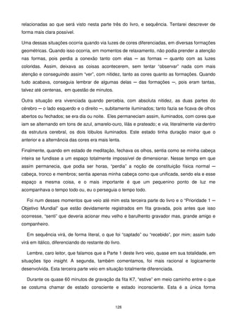 relacionadas ao que será visto nesta parte três do livro, e sequência. Tentarei descrever de
forma mais clara possível.

Uma dessas situações ocorria quando via luzes de cores diferenciadas, em diversas formações
geométricas. Quando isso ocorria, em momentos de relaxamento, não podia prender a atenção
nas formas, pois perdia a conexão tanto com elas ─ as formas ─ quanto com as luzes
coloridas. Assim, deixava as coisas acontecerem, sem tentar “observar” nada com mais
atenção e conseguindo assim “ver”, com nitidez, tanto as cores quanto as formações. Quando
tudo acabava, conseguia lembrar de algumas delas ─ das formações ─, pois eram tantas,
talvez até centenas, em questão de minutos.

Outra situação era vivenciada quando percebia, com absoluta nitidez, as duas partes do
cérebro ─ o lado esquerdo e o direito ─, subitamente iluminados; tanto fazia se ficava de olhos
abertos ou fechados; se era dia ou noite. Eles permaneciam assim, iluminados, com cores que
iam se alternando em tons de azul, amarelo-ouro, lilás e prateado; e via, literalmente via dentro
da estrutura cerebral, os dois lóbulos iluminados. Este estado tinha duração maior que o
anterior e a alternância das cores era mais lenta.

Finalmente, quando em estado de meditação, fechava os olhos, sentia como se minha cabeça
inteira se fundisse a um espaço totalmente impossível de dimensionar. Nesse tempo em que
assim permanecia, que podia ser horas, “perdia” a noção de constituição física normal ─
cabeça, tronco e membros; sentia apenas minha cabeça como que unificada, sendo ela e esse
espaço a mesma coisa, e o mais importante é que um pequenino ponto de luz me
acompanhava o tempo todo ou, eu o perseguia o tempo todo.

  Foi num desses momentos que veio até mim esta terceira parte do livro e o “Prioridade 1 ─
Objetivo Mundial” que estão devidamente registrados em fita gravada, pois antes que isso
ocorresse, “senti” que deveria acionar meu velho e barulhento gravador mas, grande amigo e
companheiro.

  Em sequência virá, de forma literal, o que foi “captado” ou “recebido”, por mim; assim tudo
virá em itálico, diferenciando do restante do livro.

  Lembre, caro leitor, que falamos que a Parte 1 deste livro veio, quase em sua totalidade, em
situações tipo insight. A segunda, também comentamos, foi mais racional e logicamente
desenvolvida. Esta terceira parte veio em situação totalmente diferenciada.

  Durante os quase 60 minutos de gravação da fita K7, “estive” em meio caminho entre o que
se costuma chamar de estado consciente e estado inconsciente. Esta é a única forma



                                                 128
 