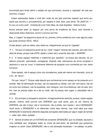 encontrada para tentar definir o estado em que permaneci, durante a “captação” de tudo que
veremos, a seguir.

  Essas explicações dadas a você têm razão de ser pelo profundo respeito que tenho por
aquilo que escrevo e, principalmente, por respeito a você, leitor, pois afinal: “IN LAKE`CH ─ “
Eu sou um outro você”. Extraído do Livro Fator Maia, de José Argüelles - Editora Cultrix

Nunca precisei pedir ou esperar por uma prova da existência de Deus, pois olhando e
observando toda a Natureza, convivi e convivo com Ele.

Mas, a “viagem” do pequenino ponto de luz, premiou minha existência com mais alguma coisa
que pude conhecer DELE, NELE.

O todo abaixo, será em itálico, pois refere-se, integralmente, ao que foi “captado”.

P. 1 Tal qual um pequenino ponto de luz, iniciei “viagem” através dos séculos, sem ater-me a
ideia de tempo, porque tudo ESTÁ, desde o ontem até o amanhã, pois são ─ SEMPRE.

P. 2   E nesse espaço indefinido e indefinível que “penetrei”, na busca dos séculos, há um
silêncio profundo, adormecido, contagiante. Estando nele, silenciamos de forma completa e
absoluta e o que se “ouve”, é totalmente diferente de qualquer ouvir conhecido por nós, seres
humanos.

  Esse espaço, não é espaço como nós concebemos; pode até mesmo ser chamado, como já
o foi, de “vácuo”.

  Por que “vácuo”? Porque nada daquilo que conhecemos como espaço se faz presente ou é
sentido. Não há delimitação de área; não há esquerda ou direita; nem alto nem baixo; não há
em cima nem embaixo; não há quadrado, nem triângulo, nem circunferência; não há calor nem
frio, nem se precisa saber se é dia ou noite; não há pressa nem vagar; a velocidade não é
sentida.

P. 3   Em princípio a sensação é estranha, inimaginavelmente estranha, porque, nesse espaço
secular, milenar você convive com ENERGIA que você sente, pois na raiz mesma da
ENERGIA, ela não é força, não é movimento, não é sólida, nem líquida ─ ela é SENSAÇÃO.
Você sente a SENSAÇÃO e os diferentes níveis dela mesma, mas você sabe que essa
SENSAÇÃO é totalmente diferente daquelas sensações detonadas por algum órgão de sentido
─ visão, tato, olfato, audição.

P. 4   Somos envoltos em um ESTADO de constante SENSAÇÃO, que na verdade, equivale a
uma realidade que ultrapassa todos os níveis de bem-estar, de plenitude que possamos
imaginar ou sentir. Essa SENSAÇÃO, não é uma sensação localizada ─ na cabeça, no peito,

                                               129
 