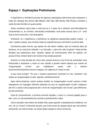 Espaço 1 Explicações Preliminares

  O EgoCiência e SerCiência precisa de algumas explicações preliminares para esclarecer a
razão da utilização dos termos Não Matéria, Não Vida, Não Mundo, Não Pensar e também a
razão de estar dividido em quatro partes

  Antes, entretanto, quero dizer a você que se a 1ª parte vier e oferecer certa dificuldade de
compreensão ou, ao contrário, demasiada simplicidade, você pode avançar para a 2ª onde
tudo se torna mais claro, mais abrangente.

  Entretanto, ler o EgoCiência e SerCiência na seqüência apresentada poderá mostrar              a
você o passo a passo que envolveu todas as experiências que culminaram na escrita dele.

  Comecemos pelos termos, que apesar de não serem inéditos, pois em diversos tipos de
literatura, um ou outro já foi utilizado ─ ou insinuado ─, para mim, eles “surgiram” vindos de três
direções que poderíamos dizer, opostas. Apesar de extremamente difícil de explicar, em
poucas linhas, tentarei fazê-lo da maneira mais simples possível.

  Durante um certo período de minha vida, precisei procurar uma forma de autoanálise mais
direcionada a esclarecer a razão do meu repúdio à grande maioria daquilo que chamei de
“programações         mundo”,      que       englobavam       quase       todo      o     sistema
sócio/econômico/político/cultural e religioso, em vigência em nosso mundo.

  O que havia comigo? Por que o “sistema operacional” embutido em meu “hardware” não
rodava as “programações mundo” vigentes, satisfatoriamente?

  Após várias tentativas, resolvi analisar também as “programações mundo”; pensei e tentei
reprogramar em linguagem diferente daquelas em que as “programações mundo” chegavam
até mim; a esses novos programas dei o nome de “programações não mundo”, para diferenciá-
las das anteriores.

  Essa foi, provavelmente, a primeira semente lançada; o verso e o reverso jogados para o
alto; o sim e o não desvestidos de recortes e perfeitamente unidos.

  Como resultado mais efetivo da análise feita, posso apontar a descoberta da existência, em
mim, de um “sensor” fortemente atuante, que emitia sinais de rejeição àquilo que não admitia,
oferecendo, ao mesmo tempo, as razões dessa rejeição à mente consciente.




                                                13
 