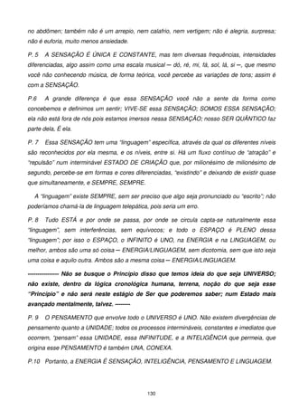 no abdômen; também não é um arrepio, nem calafrio, nem vertigem; não é alegria, surpresa;
não é euforia, muito menos ansiedade.

P. 5   A SENSAÇÃO É ÚNICA E CONSTANTE, mas tem diversas frequências, intensidades
diferenciadas, algo assim como uma escala musical ─ dó, ré, mi, fá, sol, lá, si ─, que mesmo
você não conhecendo música, de forma teórica, você percebe as variações de tons; assim é
com a SENSAÇÃO.

P.6    A grande diferença é que essa SENSAÇÃO você não a sente da forma como
concebemos e definimos um sentir; VIVE-SE essa SENSAÇÃO; SOMOS ESSA SENSAÇÃO;
ela não está fora de nós pois estamos imersos nessa SENSAÇÃO; nosso SER QUÂNTICO faz
parte dela, É ela.

P. 7   Essa SENSAÇÃO tem uma “linguagem” específica, através da qual os diferentes níveis
são reconhecidos por ela mesma, e os níveis, entre si. Há um fluxo contínuo de “atração” e
“repulsão” num interminável ESTADO DE CRIAÇÃO que, por milionésimo de milionésimo de
segundo, percebe-se em formas e cores diferenciadas, “existindo” e deixando de existir quase
que simultaneamente, e SEMPRE, SEMPRE.

  A “linguagem” existe SEMPRE, sem ser preciso que algo seja pronunciado ou “escrito”; não
poderíamos chamá-la de linguagem telepática, pois seria um erro.

P. 8   Tudo ESTÁ e por onde se passa, por onde se circula capta-se naturalmente essa
“linguagem”, sem interferências, sem equívocos; e todo o ESPAÇO é PLENO dessa
“linguagem”; por isso o ESPAÇO, o INFINITO é UNO, na ENERGIA e na LINGUAGEM, ou
melhor, ambos são uma só coisa ─ ENERGIA/LINGUAGEM, sem dicotomia, sem que isto seja
uma coisa e aquilo outra. Ambos são a mesma coisa ─ ENERGIA/LINGUAGEM.

---------------- Não se busque o Princípio disso que temos ideia do que seja UNIVERSO;
não existe, dentro da lógica cronológica humana, terrena, noção do que seja esse
“Princípio” e não será neste estágio de Ser que poderemos saber; num Estado mais
avançado mentalmente, talvez. --------

P. 9   O PENSAMENTO que envolve todo o UNIVERSO é UNO. Não existem divergências de
pensamento quanto a UNIDADE; todos os processos intermináveis, constantes e imediatos que
ocorrem, “pensam” essa UNIDADE, essa INFINITUDE, e a INTELIGÊNCIA que permeia, que
origina esse PENSAMENTO é também UNA, CONEXA.

P.10 Portanto, a ENERGIA É SENSAÇÃO, INTELIGÊNCIA, PENSAMENTO E LINGUAGEM.




                                            130
 